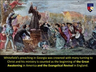 Whitefield's preaching in Georgia was crowned with many turning to
Christ and his ministry is counted as the beginning of the Great
Awakening in America and the Evangelical Revival in England.
 