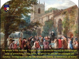 He wrote in his Journal: “I could scarce reconcile myself to this strange
way of preaching in the fields, of which he set me an example on
Sunday; having been all my life, until very lately, so tenacious of every
 