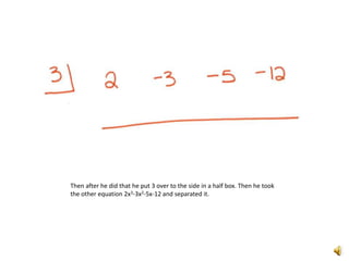 Then after he did that he put 3 over to the side in a half box. Then he took the other equation 2x3-3x2-5x-12 and separated it. 