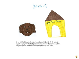 So he finished the problem and ended up with 2x2+3x+4. He waited eagerly hoping that he had gotten the rite answer. Then all of a sudden the gate opened and he saw a bright light and he was home. 