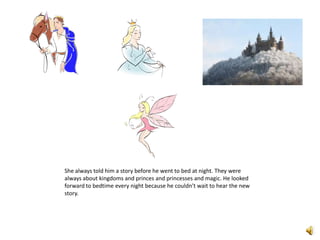 She always told him a story before he went to bed at night. They were always about kingdoms and princes and princesses and magic. He looked forward to bedtime every night because he couldn’t wait to hear the new story. 