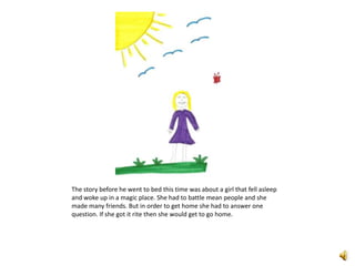 The story before he went to bed this time was about a girl that fell asleep and woke up in a magic place. She had to battle mean people and she made many friends. But in order to get home she had to answer one question. If she got it rite then she would get to go home. 