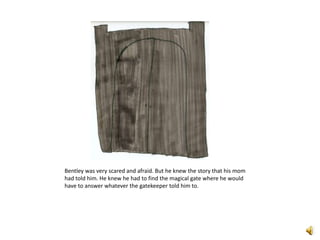 Bentley was very scared and afraid. But he knew the story that his mom had told him. He knew he had to find the magical gate where he would have to answer whatever the gatekeeper told him to. 