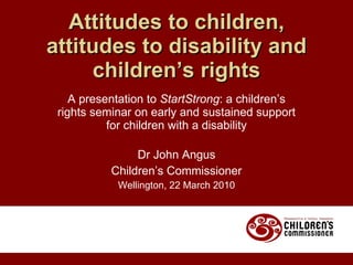 A presentation to  StartStrong : a children’s rights seminar on early and sustained support for children with a disability Dr John Angus Children’s Commissioner Wellington, 22 March 2010 Attitudes to children, attitudes to disability and children’s rights 