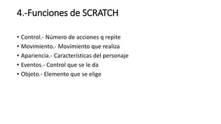 4.-Funciones de SCRATCH
• Control.- Número de acciones q repite
• Movimiento.- Movimiento que realiza
• Apariencia.- Características del personaje
• Eventos.- Control que se le da
• Objeto.- Elemento que se elige