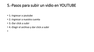 5.-Pasos para subir un vidio en YOUTUBE
• 1.-Ingresar a youtube
• 2.-Ingresar a nuestra cuenta
• 3.-Dar click a subir
• 4.-Elegir el archivo y dar click a subir
•