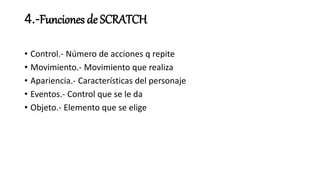 4.-Funciones de SCRATCH
• Control.- Número de acciones q repite
• Movimiento.- Movimiento que realiza
• Apariencia.- Características del personaje
• Eventos.- Control que se le da
• Objeto.- Elemento que se elige