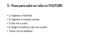 5.-Pasos para subir un video en YOUTUBE
• 1.-Ingresar a YouTube
• 2.-Ingresar a nuestra cuenta
• 3.-Dar clic a subir
• 4.-Elegir el archivo y dar clic a subir
• Hacer clic en publicar.