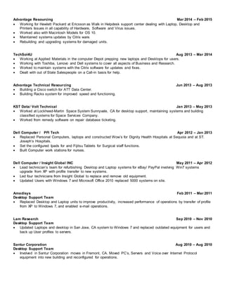 Advantage Resourcing Mar 2014 – Feb 2015
 Working for Hewlett Packard at Ericsson as Walk in Helpdesk support center dealing with Laptop, Desktop and
Printers Issues in all capability of Hardware, Software and Virus issues.
 Worked also with Macintosh Models for OS 10.
 Maintained systems updates by Citrix ware.
 Rebuilding and upgrading systems for damaged units.
TechSol4U Aug 2013 – Mar 2014
 Working at Applied Materials in the computer Depot prepping new laptops and Desktops for users.
 Working with Toshiba, Lenovo and Dell systems to cover all aspects of Business and Research.
 Worked to maintain systems with the Citrix software for updates and fixes.
 Dealt with out of State Salespeople on a Call-in basis for help.
Advantage Technical Resourcing Jun 2013 – Aug 2013
 Building a Cisco switch for ATT Data Center.
 Building Racks system for improved speed and functioning.
KST Data/ Volt Technical Jan 2013 – May 2013
 Worked at Lockheed-Martin Space System Sunnyvale, CA for desktop support, maintaining systems and building
classified systems for Space Services Company.
 Worked from remedy software on repair database ticketing.
Dell Computer / PFI Tech Apr 2012 – Jan 2013
 Replaced Personal Computers, laptops and constructed Wow’s for Dignity Health Hospitals at Sequoia and at ST.
Joseph’s Hospitals.
 Set the configured Ipads for and Fijitsu Tablets for Surgical staff functions.
 Built Computer work stations for nurses.
Dell Computer / Insight Global INC May 2011 – Apr 2012
 Lead technician’s team for refurbishing Desktop and Laptop systems for eBay/ PayPal involving Win7 systems
upgrade from XP with profile transfer to new systems.
 Led four technicians from Insight Global to replace and remove old equipment.
 Updated Users with Windows 7 and Microsoft Office 2010 replaced 5000 systems on site.
Amedisys Feb 2011 – Mar 2011
Desktop Support Team
 Replaced Desktop and Laptop units to improve productivity, increased performance of operations by transfer of profile
from XP to Windows 7, and enabled e-mail operations.
Lam Research Sep 2010 – Nov 2010
Desktop Support Team
 Updated Laptops and desktop in San Jose, CA system to Windows 7 and replaced outdated equipment for users and
back up User profiles to servers.
Santur Corporation Aug 2010 – Aug 2010
Desktop Support Team
 Involved in Santur Corporation moves in Fremont, CA. Moved PC’s, Servers and Voice over Internet Protocol
equipment into new building and reconfigured for operations.
 