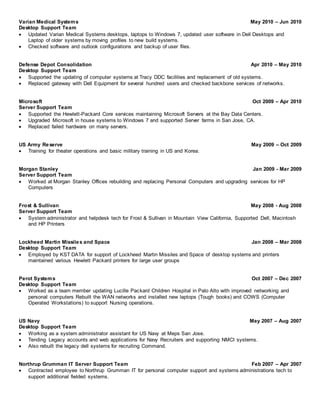 Varian Medical Systems May 2010 – Jun 2010
Desktop Support Team
 Updated Varian Medical Systems desktops, laptops to Windows 7, updated user software in Dell Desktops and
Laptop of older systems by moving profiles to new build systems.
 Checked software and outlook configurations and backup of user files.
Defense Depot Consolidation Apr 2010 – May 2010
Desktop Support Team
 Supported the updating of computer systems at Tracy DDC facilities and replacement of old systems.
 Replaced gateway with Dell Equipment for several hundred users and checked backbone services of networks.
Microsoft Oct 2009 – Apr 2010
Server Support Team
 Supported the Hewlett-Packard Core services maintaining Microsoft Servers at the Bay Data Centers.
 Upgraded Microsoft in house systems to Windows 7 and supported Server farms in San Jose, CA.
 Replaced failed hardware on many servers.
US Army Reserve May 2009 – Oct 2009
 Training for theater operations and basic military training in US and Korea.
Morgan Stanley Jan 2009 - Mar 2009
Server Support Team
 Worked at Morgan Stanley Offices rebuilding and replacing Personal Computers and upgrading services for HP
Computers
Frost & Sullivan May 2008 - Aug 2008
Server Support Team
 System administrator and helpdesk tech for Frost & Sullivan in Mountain View California, Supported Dell, Macintosh
and HP Printers
Lockheed Martin Missiles and Space Jan 2008 – Mar 2008
Desktop Support Team
 Employed by KST DATA for support of Lockheed Martin Missiles and Space of desktop systems and printers
maintained various Hewlett Packard printers for large user groups
Perot Systems Oct 2007 – Dec 2007
Desktop Support Team
 Worked as a team member updating Lucille Packard Children Hospital in Palo Alto with improved networking and
personal computers Rebuilt the WAN networks and installed new laptops (Tough books) and COWS (Computer
Operated Workstations) to support Nursing operations.
US Navy May 2007 – Aug 2007
Desktop Support Team
 Working as a system administrator assistant for US Navy at Meps San Jose.
 Tending Legacy accounts and web applications for Navy Recruiters and supporting NMCI systems.
 Also rebuilt the legacy dell systems for recruiting Command.
Northrup Grumman IT Server Support Team Feb 2007 – Apr 2007
 Contracted employee to Northrup Grumman IT for personal computer support and systems administrations tech to
support additional fielded systems.
 