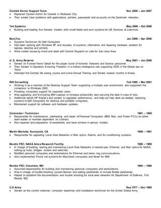 Caretek Server Support Team Nov 2006 – Jan 2007
 Replaced System Admin for Caretek in Redwood City.
 Then solved User problems with applications, printers, passwords and accounts on the Caremark networks.
Tek Systems May 2006 – Oct 2006
 Building and loading Sun Servers models, both small blade and rack systems for GE Services at Livermore.
BancTec Jan 2006 – Apr 2006
 Systems Technician for Dell Computers.
 Had been working with Windows XP and recovery of systems, information and repairing hardware problem for
laptops, desktop and printers.
 Were solved issues by ticket and dealt with Central Dispatch on calls for San Jose Area.
U. S. Army Reserve May 2001 – Jan 2006
 Served on Funeral Honor Detail for the proper burial of honored Veterans and Service personnel.
 Then Served in Operation Enduring Freedom in a military intelligence role supporting DOD in the Global war on
Terror.
 Attended the Combat life saving course and some Annual Training and Served several months in Korea.
RHI Consulting Feb 1996 – Mar 2001
 Working in as a member of the Desktop Support Team supporting a multiple user environment also supported the
conversion to Windows 2000.
 Providing computers support for corporate users.
 Was upgrading and Encrypting IBM Laptops to increase productivity also securing the data in case of loss.
 Additional rebuilt HP Kayak’s and servers to upgraded performance, and help out help desk as needed, Updating
systems to Dell Computers for desktop and portable computers.
 Maintained support for software and hardware updates.
Contractor / Technician 1991 – 1995
 Responsible for maintenance, overhauling and repair of Personal Computers (IBM, Mac, and Power PC’s) as either
team leader or member dependent on contract.
 Also repaired and preparation of peripherals and laser printers in various models.
Martin Marietta; Sunnyvale, CA 1990 – 1991
 Responsible for upgrading Local Area Networks in fiber optics, Alarms, and Air conditioning systems.
Bendix FEC; NASA Ames Research Facility 1986 – 1990
 In charge of building, testing and maintaining Local Area Networks in twisted pair, Ethernet, and fiber optics for NASA,
setting up hubs, bridges, routers and switches.
 Modified personal computers and workstations for Ethernet and token ring communications.
 Also implemented Phone net systems for Macintosh computers and Novel for IBM.
Bendix FEC; Columbia, MD 1985 – 1986
 Assumed responsibility for building and maintaining personal computers and workstations.
 Was in charge of trouble-shooting system failures and adding peripherals to include Braille peripherals.
 Helped to establish the documentation and trouble shooting for local area networks for Department of Defense, Fort
Meade, MD.
U.S Army Sep 1977 – Dec 1985
 Served as fire control crewman, computer repairman and installation technician for the United States Army.
 