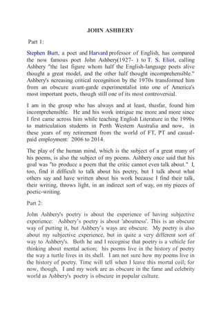 JOHN ASHBERY 
Part 1: 
Stephen Burt, a poet and Harvard professor of English, has compared 
the now famous poet John Ashbery(1927- ) to T. S. Eliot, calling 
Ashbery "the last figure whom half the English-language poets alive 
thought a great model, and the other half thought incomprehensible." 
Ashbery's ncreasing critical recognition by the 1970s transformed him 
from an obscure avant-garde experimentalist into one of America's 
most important poets, though still one of its most controversial. 
I am in the group who has always and at least, thusfar, found him 
incomprehensible. He and his work intrigue me more and more since 
I first came across him while teaching English Literature in the 1990s 
to matriculation students in Perth Western Australia and now, in 
these years of my retirement from the world of FT, PT and casual-paid 
employment: 2006 to 2014. 
The play of the human mind, which is the subject of a great many of 
his poems, is also the subject of my poems. Ashbery once said that his 
goal was "to produce a poem that the critic cannot even talk about." I, 
too, find it difficult to talk about his poetry, but I talk about what 
others say and have written about his work because I find their talk, 
their writing, throws light, in an indirect sort of way, on my pieces of 
poetic-writing. 
Part 2: 
John Ashbery's poetry is about the experience of having subjective 
experience: Ashbery’s poetry is about 'aboutness'. This is an obscure 
way of putting it, but Ashbery’s ways are obscure. My poetry is also 
about my subjective experience, but in quite a very different sort of 
way to Ashbery's. Both he and I recognise that poetry is a vehicle for 
thinking about mental action; his poems live in the history of poetry 
the way a turtle lives in its shell. I am not sure how my poems live in 
the history of poetry. Time will tell when I leave this mortal coil; for 
now, though, I and my work are as obscure in the fame and celebrity 
world as Ashbery's poetry is obscure in popular culture. 
 