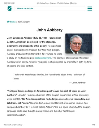 08:57, 05/11/2021 John Ashbery Poems - Biography of Poet John Ashbery · OZoFe.Com
https://ozofe.com/john-ashbery/ 1/12
Search on OZofe...
 Home » John Ashbery
John Ashbery
John Lawrence Ashbery (July 28, 1927 – September
3, 2017), American poet noted for the elegance,
originality, and obscurity of his poetry. He is perhaps
one of the best known Poets of the “New York School”.
Ashbery graduated from Harvard in 1947 where he wrote
a study on his favourite poet Wallace Stevens. The poetry of Stevens has influenced
Ashbery’s own poetry, however his poetry is characterized by originality in both his form
of poems and their content.
"No figure looms so large in American poetry over the past 50 years as John
Ashbery," Langdon Hammer, chairman of the English Department at Yale University,
wrote in 2008. "No American poet has had a larger, more diverse vocabulary, not
Whitman, not Pound." Stephen Burt, a poet and Harvard professor of English, has
compared Ashbery to T. S. Eliot, calling Ashbery "the last figure whom half the English-
language poets alive thought a great model and the other half thought
incomprehensible".
I write with experiences in mind, but I don’t write about them, I write out of
them.
— John Ashbery

 
