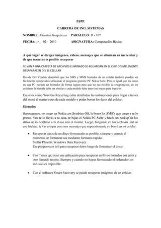 ESPE<br />CARRERA DE ING. SISTEMAS<br />NOMBRE: Johnatan GuapulemaPARALELO: D - 107<br />FECHA: 14 -  02 -  2010 ASIGNATURA: Computación Básica<br />A qué lugar se dirigen imágenes, videos, mensajes que se eliminan en un celular y de que maneras es posible recuperar<br />SE VAN A UNA CARPETA DE ARCHIVOS ELIMINADO SE AGUARDAN EN EL CHIP O SIMPLEMENTE DESAPARACEN DEL EL CELULAR<br />Davide Del Vecchio descubrió que los SMS y MMS borrados de un celular también pueden ser fácilmente recuperados utilizando el programa gratuito PC Nokia Suite. Pero al igual que los datos en una PC pueden ser borrados de forma segura para que no sea posible su recuperación, en los celulares la historia debe ser similar y cada modelo debe tener sus trucos para lograrlo. <br />En sitios como Wireless Recycling están detalladas las instrucciones para llegar a través del menú al master reset de cada modelo y poder borrar los datos del celular.<br />Ejemplo:<br />Supongamos, yo tengo un Nokia con Symbian OS, le borro los SMS’s que tengo y te lo presto. Vos te lo llevás a tu casa, te bajas el Nokia PC Suite y hacés un backup de los datos de mi teléfono a tu disco con el mismo. Luego, hurgando en los archivos .dat de ese backup, te vas a topar con esos mensajes que supuestamente yo borré en mi celular.<br />Recuperar datos de un disco formateado es posible, siempre y cuando al momento de formatear sea mediante formateo rapido. Stellar Phoenix Windows Data Recovery Ese programa es útil para recuperar datos luego de formatear el disco.<br />Con Tunes up, tiene una aplicación para recuperar archivos borrados por error y otro llamado recuba. Siempre y cuando no hayas formateado el ordenador, en ese caso es imposible.<br />Con el software Smart Recovery se puede recuperar imágenes de un celular.<br />Cómo recuperar archivos eliminados en un celular<br />Cómo poder leer los SMS que han sido eliminados, pero sólo para teléfonos Nokia aunque debe funcionar para cualquier teléfono que use el sistema Symbian.<br />Y es que esto es algo muy común que muchas veces por error hayamos borrado algún SMS importante de nuestros teléfonos, para poder recuperarlos vamos a necesitar un explorador de archivos para Symbian cómo FExplorer que puedes descargar gratis y debes tener instalado en tu teléfono.<br />Pasos para recuperar SMS eliminados<br />Abre el FExplorer desde tu teléfono celular y abre la unidad C: <br />Ahora abre la carpeta llamada System que está dentro de C: <br />Ahora dentro de la carpeta System abre la carpeta Mail. <br />Dentro de la carpeta Mail hay varias carpetas con nombres similares a 00001001_S, 00100000_S, 00100001_S y 00100002_S, estas carpetas contienen archivos similares a 00001000, 00100000, 001000001 etc. <br />Estos archivos son los mensajes eliminados, los nombres de los archivos pueden variar, pero lo que necesitas hacer es abrir manualmente cada uno de estos archivos, esto lo puedes hacer desde FExplorer sólo ve a Options -> File -> Hex/Text Viewer y listo, vas a poder ver cada uno de los mensajes eliminados. <br />La única limitante es que existe un cierto número de mensajes eliminados que puedes recuperar, esto depende del tamaño de la memoria de tu teléfono<br />Programas para recuperar datos borrados<br />1 Recuva<br />  Sus características son:<br />Recupera archivos aunque la papelera de reciclaje haya sido vaciada <br />Recupera imágenes y otros archivos que han sido eliminados de memorias SD, MMC, Memory Stick, XD de cámaras, reproductores de MP3, etc. <br />Recupera archivos que han sido eliminados por virus y errores del sistema. <br />Soporta medios con sistemas de archivos FAT12/16/32,NTFS/NTFS5<br />2. Undelete Plus<br />Sus características son:<br />Recupera archivos aunque la papelera de reciclaje haya sido vaciada <br />Recupera archivos que han sido eliminados permanentemente de Windows usando Shift + Delete <br />Recupera archivos que han sido eliminados desde la línea de comandos (terminal, MS-DOS) <br />Hace una imagen de recuperación de tarjetas Compact Flash, Smart Media, Multi Media y Secure Digital <br />Soporta medios con sistemas de archivos FAT12/16/32,NTFS/NTFS5<br />3. PC INSPECTOR™ File Recovery 4.x<br />Sus características son:<br />Encuentra particiones automáticamente, incluso si se ha borrado o se ha dañado el sector de arranque. <br />Recupera archivos con todos los atributos originales de la fecha de creación y todo eso. <br />Soporta la opción de guardar los archivos recuperados en una unidad de red. <br />Recupera archivos, incluso si su encabezado no está disponible. Con la función “Special Recovery Function” soporta los siguientes formatos:ARJ AVI BMP CDR DOC DXF DBF XLS EXE GIF HLP HTML HTM JPG LZH MID MOV MP3 PDF PNG RTF TAR TIF WAV y ZIP <br />Soporta medios con sistemas de archivos FAT 12/16/32 y NTFS<br />4. Glary Undelete<br />Sus características son:<br />Recupera archivos aunque la papelera de reciclaje haya sido vaciada  o hayan sido eliminados desde una ventana de MS-DOS o usando Shift + Delete <br />Recupera archivos que han sido eliminados por virus y errores del sistema. <br />Recupera archivos de dispositivos extraíbles cómo (SmartMedia, Secure Digital, Memory Stick, etc.) <br />Soporta medios con sistemas de archivos FAT, NTFS, NTFS + EF<br />5. Recover Files<br />Sus características son:<br />Recupera archivos borrados de la papelera de reciclaje o de unidades de red, memorias compact flash, discos duros externos, etc. <br />Soporta medios con sistemas de archivos NTFS y FAT.<br />6. DataRecovery<br />Sus características son:<br />Recupera archivos aun habiendo vaciado la papelera de reciclaje por accidente. <br />Recupera archivos comprimidos en NTFS <br />Recupera archivos encriptados con EFS <br />Se puede ejecutar desde un floppy disk (disquete) <br />Soporta medios con sistemas de archivos FAT12, FAT16, FAT32, NTFS.<br />7. NTFS Undelete<br />Sus características son:<br />Recupera archivos directamente del disco duro aun habiendo vaciado la papelera de reciclaje. <br />Puedes crear un disco (CD, DVD) de arranque para tratar de recuperar desde ahi los archivos. <br />Si tus ficheros suprimidos no están situados en el disco del sistema, entonces puedes utilizar el instalador de NTFS undelete para instalar el software <br />8. PhotoRec<br />Sus características son:<br />Recupera archivos suprimidos incluyendo video, documentos y archivos desde el disco duro  CD-ROM y fotos eliminadas de una cámara o teléfono celular. <br />Trabaja incluso si el sistema de archivos de tu disco duro se ha dañado o se ha cambiado el formato seriamente <br />Soporta medios con sistemas de archivos FAT, NTFS, EXT2/EXT3 filesystem, HFS+<br />