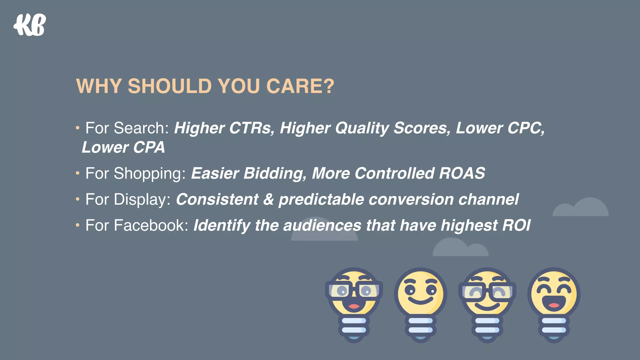 • For Search: Higher CTRs, Higher Quality Scores, Lower CPC,
Lower CPA
• For Shopping: Easier Bidding, More Controlled ROAS
• For Display: Consistent & predictable conversion channel
• For Facebook: Identify the audiences that have highest ROI
WHY SHOULD YOU CARE?
 