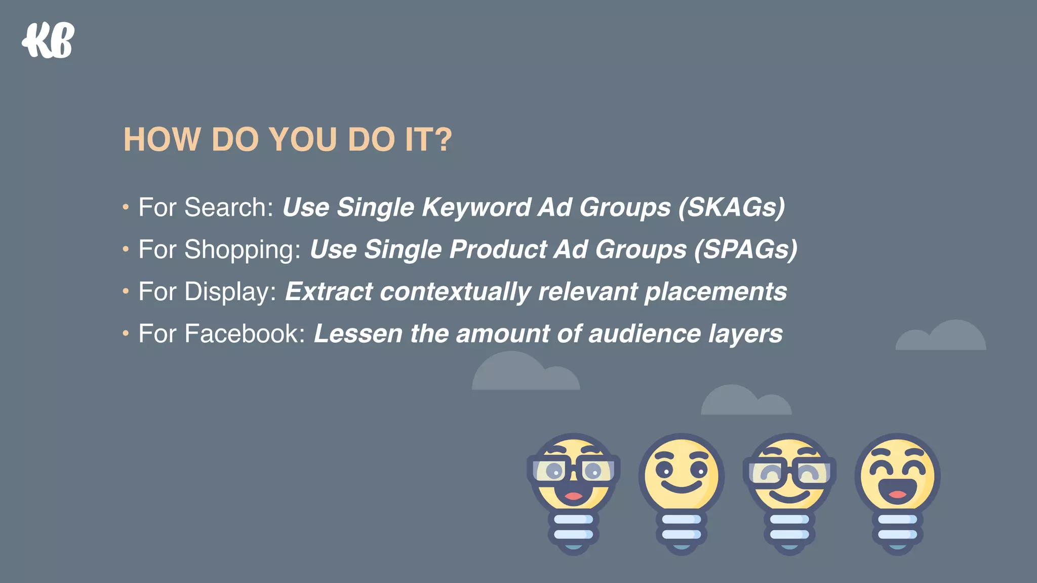 • For Search: Use Single Keyword Ad Groups (SKAGs)
• For Shopping: Use Single Product Ad Groups (SPAGs)
• For Display: Extract contextually relevant placements
• For Facebook: Lessen the amount of audience layers
HOW DO YOU DO IT?
 