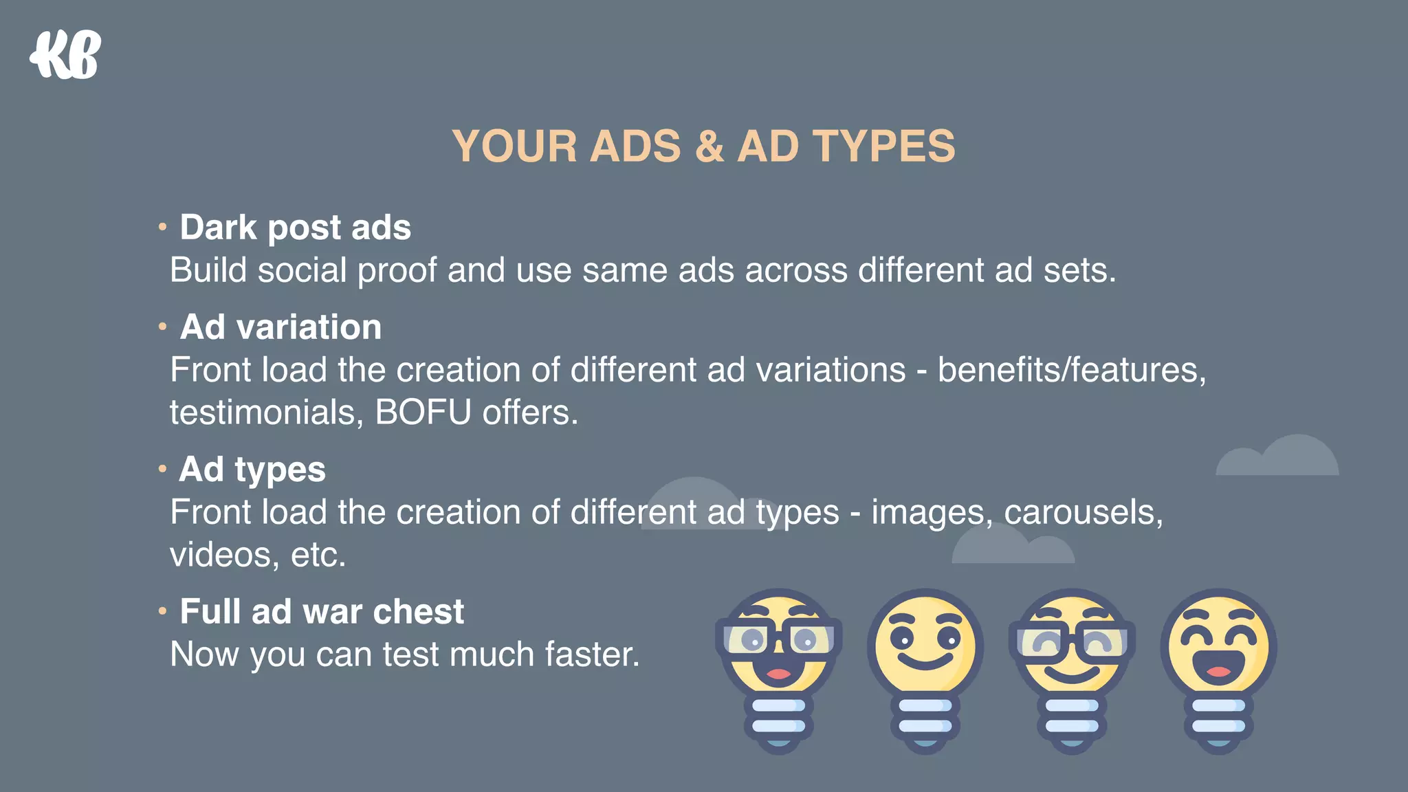 • Dark post ads 
Build social proof and use same ads across different ad sets.
• Ad variation 
Front load the creation of different ad variations - beneﬁts/features,
testimonials, BOFU offers.
• Ad types 
Front load the creation of different ad types - images, carousels,
videos, etc.
• Full ad war chest 
Now you can test much faster.
YOUR ADS & AD TYPES
 
