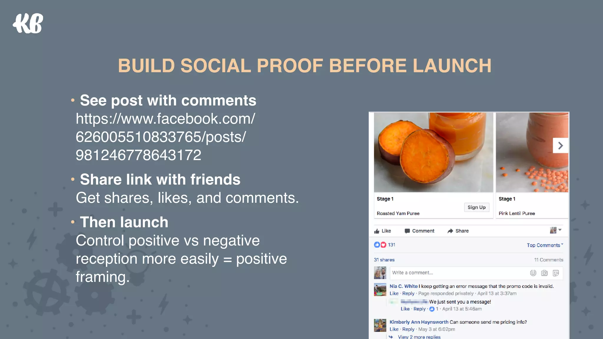 • See post with comments 
https://www.facebook.com/
626005510833765/posts/
981246778643172
• Share link with friends 
Get shares, likes, and comments.
• Then launch 
Control positive vs negative
reception more easily = positive
framing.
BUILD SOCIAL PROOF BEFORE LAUNCHBUILD SOCIAL PROOF BEFORE LAUNCH
• See post with comments 
https://www.facebook.com/
626005510833765/posts/
981246778643172
• Share link with friends 
Get shares, likes, and comments.
• Then launch 
Control positive vs negative
reception more easily = positive
framing.
 