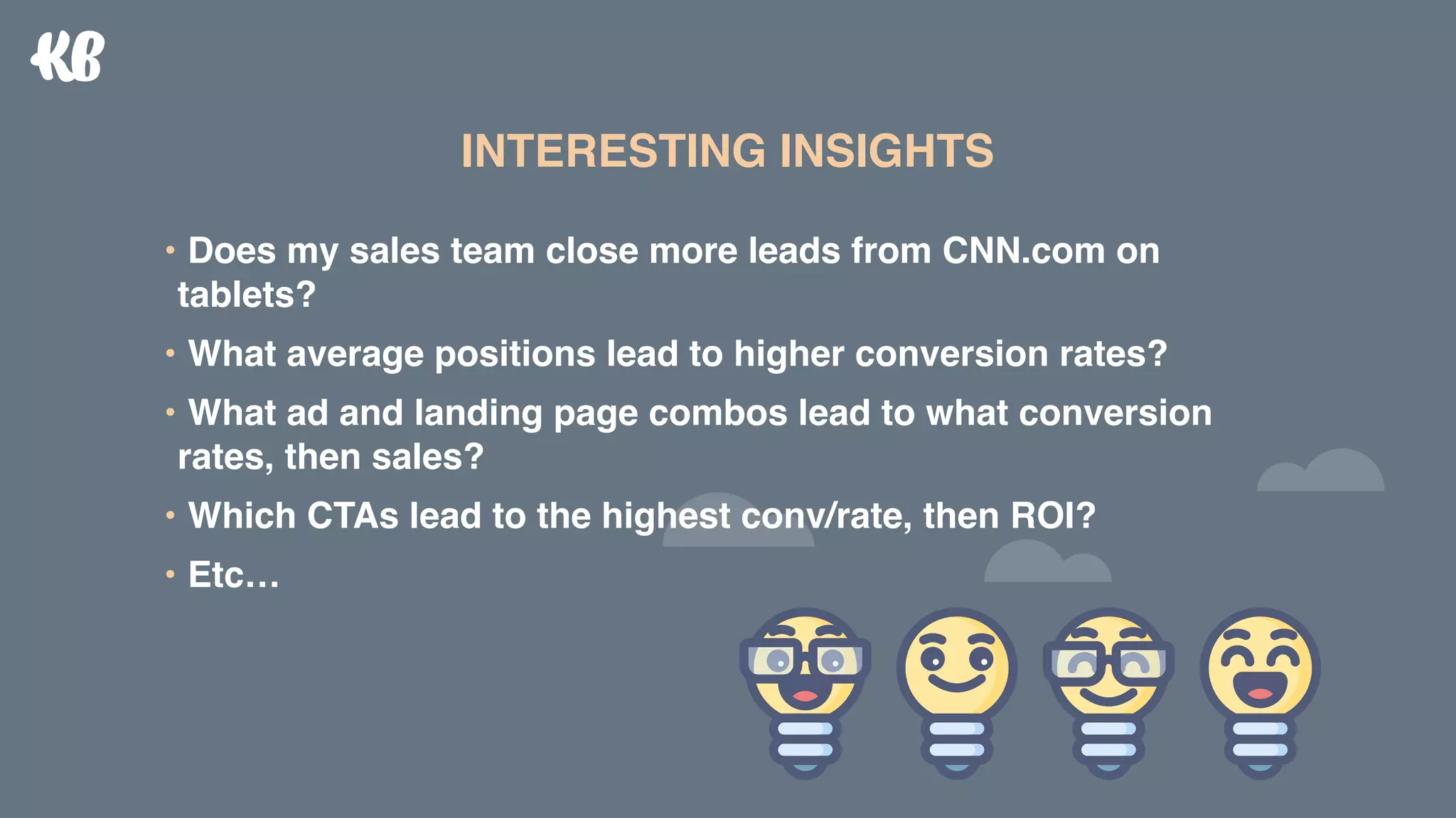 • Does my sales team close more leads from CNN.com on
tablets?
• What average positions lead to higher conversion rates?
• What ad and landing page combos lead to what conversion
rates, then sales?
• Which CTAs lead to the highest conv/rate, then ROI?
• Etc…
INTERESTING INSIGHTS
 
