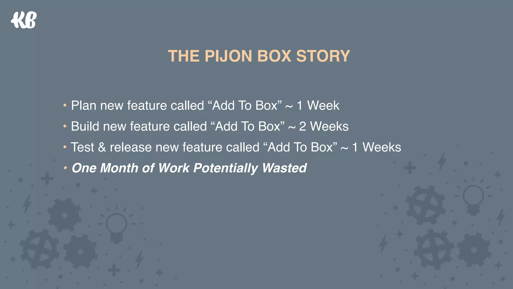 THE PIJON BOX STORY
• Plan new feature called “Add To Box” ~ 1 Week
• Build new feature called “Add To Box” ~ 2 Weeks
• Test & release new feature called “Add To Box” ~ 1 Weeks
• One Month of Work Potentially Wasted
THE PIJON BOX STORY
• Plan new feature called “Add To Box” ~ 1 Week
• Build new feature called “Add To Box” ~ 2 Weeks
• Test & release new feature called “Add To Box” ~ 1 Weeks
• One Month of Work Potentially Wasted
 