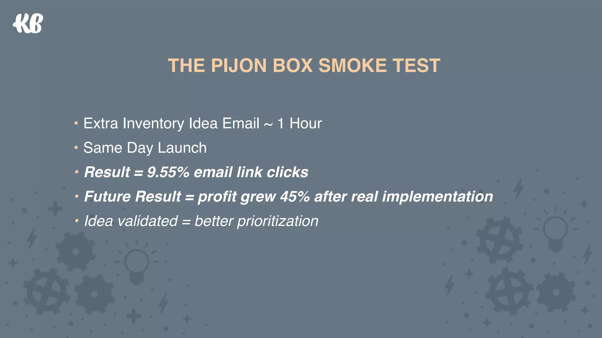 THE PIJON BOX SMOKE TEST
• Extra Inventory Idea Email ~ 1 Hour
• Same Day Launch
• Result = 9.55% email link clicks
• Future Result = proﬁt grew 45% after real implementation
• Idea validated = better prioritization
THE PIJON BOX SMOKE TEST
• Extra Inventory Idea Email ~ 1 Hour
• Same Day Launch
• Result = 9.55% email link clicks
• Future Result = proﬁt grew 45% after real implementation
• Idea validated = better prioritization
 
