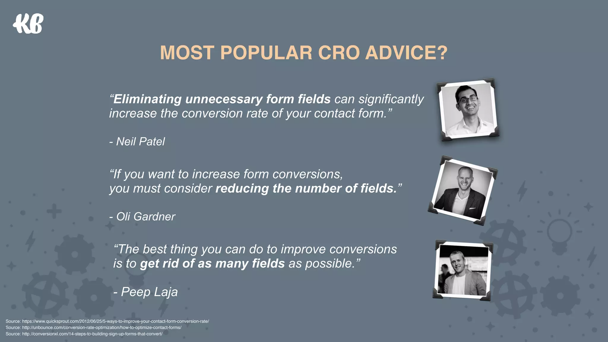 Conversion  
Intent
Conversion  
Threat
DIFFERENT CHANNELS  
= DIFFERENT CONVERSION INTENT
MOST POPULAR CRO ADVICE?
“Eliminating unnecessary form fields can significantly  
increase the conversion rate of your contact form.”
- Neil Patel
“If you want to increase form conversions,  
you must consider reducing the number of fields.”
- Oli Gardner
“The best thing you can do to improve conversions  
is to get rid of as many fields as possible.”
 
- Peep Laja
Source: https://www.quicksprout.com/2012/06/25/5-ways-to-improve-your-contact-form-conversion-rate/
Source: http://unbounce.com/conversion-rate-optimization/how-to-optimize-contact-forms/ 
Source: http://conversionxl.com/14-steps-to-building-sign-up-forms-that-convert/
 