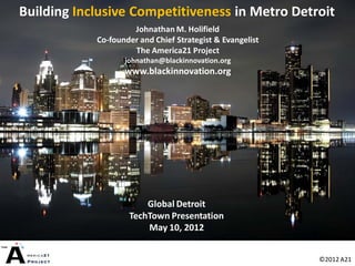 Building Inclusive Competitiveness in Metro Detroit
                     Johnathan M. Holifield
            Co-founder and Chief Strategist & Evangelist
                     The America21 Project
                   johnathan@blackinnovation.org
                   www.blackinnovation.org




                        Global Detroit
                    TechTown Presentation
                        May 10, 2012


                                                           ©2012 A21
 