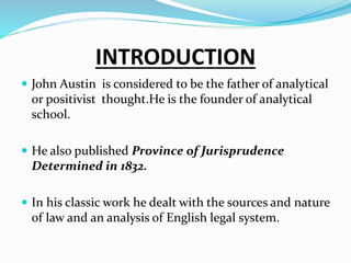 INTRODUCTION
 John Austin is considered to be the father of analytical
or positivist thought.He is the founder of analytical
school.
 He also published Province of Jurisprudence
Determined in 1832.
 In his classic work he dealt with the sources and nature
of law and an analysis of English legal system.
 