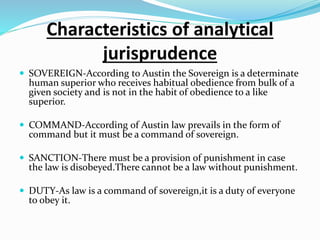 Characteristics of analytical
jurisprudence
 SOVEREIGN-According to Austin the Sovereign is a determinate
human superior who receives habitual obedience from bulk of a
given society and is not in the habit of obedience to a like
superior.
 COMMAND-According of Austin law prevails in the form of
command but it must be a command of sovereign.
 SANCTION-There must be a provision of punishment in case
the law is disobeyed.There cannot be a law without punishment.
 DUTY-As law is a command of sovereign,it is a duty of everyone
to obey it.
 