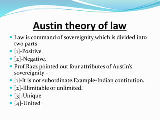 Austin theory of law
 Law is command of sovereignity which is divided into
two parts-
 [1]-Positive
 [2]-Negative.
 Prof.Razz pointed out four attributes of Austin’s
sovereignity –
 [1]-It is not subordinate.Example-Indian contitution.
 [2]-Illimitable or unlimited.
 [3]-Unique
 [4]-United
 