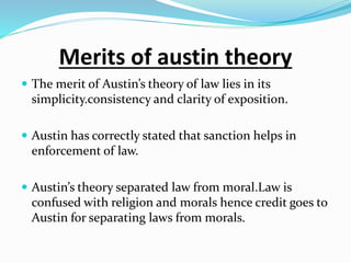 Merits of austin theory
 The merit of Austin’s theory of law lies in its
simplicity.consistency and clarity of exposition.
 Austin has correctly stated that sanction helps in
enforcement of law.
 Austin’s theory separated law from moral.Law is
confused with religion and morals hence credit goes to
Austin for separating laws from morals.
 
