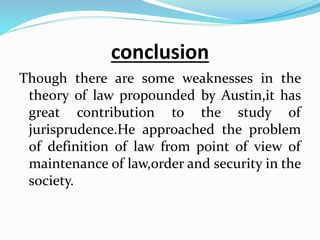 conclusion
Though there are some weaknesses in the
theory of law propounded by Austin,it has
great contribution to the study of
jurisprudence.He approached the problem
of definition of law from point of view of
maintenance of law,order and security in the
society.
 