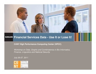 Financial Services Data - Use It or Lose It!

                     CUNY High Performance Computing Center (HPCC)

                     Workshop on Data, Graphs and Combinatorics in Bio-Informatics,
                     Finance, Linguistics and National Security

                     July 26-27, 2011




Proprietary and Confidential. Not to be distributed or reproduced without permission   www.sungard.com/globalservices
 