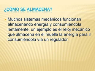¿CÓMO SE ALMACENA?
 Muchos sistemas mecánicos funcionan
almacenando energía y consumiéndola
lentamente: un ejemplo es el reloj mecánico
que almacena en el muelle la energía para ir
consumiéndola vía un regulador.
 