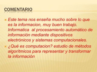 COMENTARIO
 Este tema nos enseña mucho sobre lo que
es la informacion, muy buen trabajo.
Informatica al procesamiento automático de
información mediante dispositivos
electrónicos y sistemas computacionales.
 ¿Qué es computacion? estudio de métodos
algorítmicos para representar y transformar
la información
 
