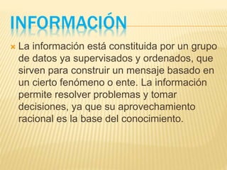 INFORMACIÓN
 La información está constituida por un grupo
de datos ya supervisados y ordenados, que
sirven para construir un mensaje basado en
un cierto fenómeno o ente. La información
permite resolver problemas y tomar
decisiones, ya que su aprovechamiento
racional es la base del conocimiento.
 