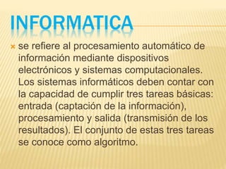 INFORMATICA
 se refiere al procesamiento automático de
información mediante dispositivos
electrónicos y sistemas computacionales.
Los sistemas informáticos deben contar con
la capacidad de cumplir tres tareas básicas:
entrada (captación de la información),
procesamiento y salida (transmisión de los
resultados). El conjunto de estas tres tareas
se conoce como algoritmo.
 