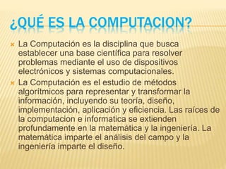 ¿QUÉ ES LA COMPUTACION?
 La Computación es la disciplina que busca
establecer una base científica para resolver
problemas mediante el uso de dispositivos
electrónicos y sistemas computacionales.
 La Computación es el estudio de métodos
algorítmicos para representar y transformar la
información, incluyendo su teoría, diseño,
implementación, aplicación y eficiencia. Las raíces de
la computacion e informatica se extienden
profundamente en la matemática y la ingeniería. La
matemática imparte el análisis del campo y la
ingeniería imparte el diseño.
 