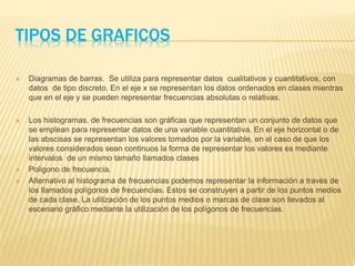 TIPOS DE GRAFICOS
 Diagramas de barras. Se utiliza para representar datos cualitativos y cuantitativos, con
datos de tipo discreto. En el eje x se representan los datos ordenados en clases mientras
que en el eje y se pueden representar frecuencias absolutas o relativas.
 Los histogramas. de frecuencias son gráficas que representan un conjunto de datos que
se emplean para representar datos de una variable cuantitativa. En el eje horizontal o de
las abscisas se representan los valores tomados por la variable, en el caso de que los
valores considerados sean continuos la forma de representar los valores es mediante
intervalos de un mismo tamaño llamados clases
 Poligono de frecuencia.
 Alternativo al histograma de frecuencias podemos representar la información a través de
los llamados polígonos de frecuencias. Estos se construyen a partir de los puntos medios
de cada clase. La utilización de los puntos medios o marcas de clase son llevados al
escenario gráfico mediante la utilización de los polígonos de frecuencias.
 