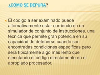 ¿CÓMO SE DEPURA?
 El código a ser examinado puede
alternativamente estar corriendo en un
simulador de conjunto de instrucciones. una
técnica que permite gran potencia en su
capacidad de detenerse cuando son
encontradas condiciones específicas pero
será típicamente algo más lento que
ejecutando el código directamente en el
apropiado procesador.
 