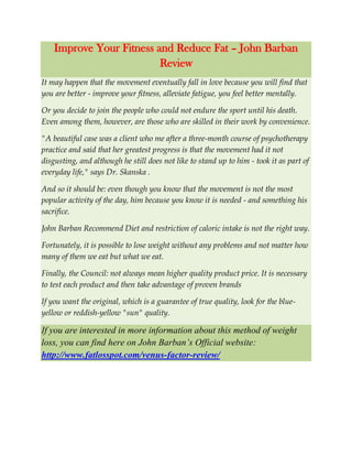 Improve Your Fitness and Reduce Fat – John Barban
Review
It may happen that the movement eventually fall in love because you will find that
you are better - improve your fitness, alleviate fatigue, you feel better mentally.
Or you decide to join the people who could not endure the sport until his death.
Even among them, however, are those who are skilled in their work by convenience.
"A beautiful case was a client who me after a three-month course of psychotherapy
practice and said that her greatest progress is that the movement had it not
disgusting, and although he still does not like to stand up to him - took it as part of
everyday life," says Dr. Skanska .
And so it should be: even though you know that the movement is not the most
popular activity of the day, him because you know it is needed - and something his
sacrifice.
John Barban Recommend Diet and restriction of caloric intake is not the right way.
Fortunately, it is possible to lose weight without any problems and not matter how
many of them we eat but what we eat.
Finally, the Council: not always mean higher quality product price. It is necessary
to test each product and then take advantage of proven brands
If you want the original, which is a guarantee of true quality, look for the blue-
yellow or reddish-yellow "sun" quality.
If you are interested in more information about this method of weight
loss, you can find here on John Barban’s Official website:
http://www.fatlosspot.com/venus-factor-review/
 