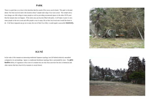 PARK
There is a park that is so close to the shoreline that the sound of the waves can be heard. This park is elevated
about 15m from sea level and is the location where 5 people and a dog’s lives were saved. This simple eleva-
tion change can offer refuge to many people as well as providing recreational spaces in the other 49.99 years
that the tsunami does not happen. If the entire area can become filled with parks, it will make it easier to save
many people in the next event and offer people a way to enjoy life as their lost loved ones would like them to
do. If all those impacted can go on to enjoy the rest of their lives fully, it could signal a successful recovery.
IGUNÉ
In the wake of the tsunami an interesting traditional Japanese typology was left behind relatively unscathed
compared to its surroundings. Igune is a traditional farmhouse typology that is surrounded by trees. The pro-
tective ability of vegetation in the event of a tsunami has not only been seen here but also in Indonesia and
other nations that have been hit by tsunamis in recent history.
 