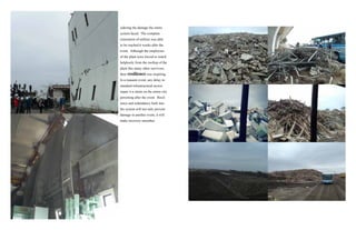 sidering the damage the entire
system faced. The complete
restoration of utilities was able
to be reached 6 weeks after the
event. Although the employees
of the plant were forced to watch
helplessly from the rooftop of the
plant like many other survivors,
their resilience was inspiring.
In a tsunami event, any delay in
standard infrastructural access
repair is a strain on the entire city
persisting after the event. Resil-
ience and redundancy built into
the system will not only prevent
damage in another event, it will
make recovery smoother.
 