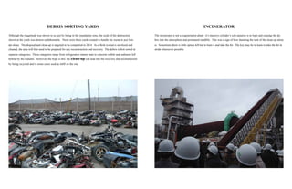 INCINERATOR
The incinerator is not a cogeneration plant - it’s massive cylinder’s sole purpose is to burn and expulge the de-
bris into the atmosphere and permanent landfills. This was a sign of how daunting the task of the clean-up alone
is. Sometimes there is little option left but to burn it and take the hit. The key may be to learn to take the hit in
stride whereever possible.
DEBRIS SORTING YARDS
Although the magnitude was shown to us just by being in the inundation zone, the scale of the destruction
shown at the yards was almost unfathomable. There were three yards created to handle the waste in just Sen-
dai alone. The disposal and clean-up is targeted to be completed in 2014. As a flesh wound is sterilized and
cleaned, the area will first need to be prepared for any reconstruction and recovery. The debris is first sorted in
separate categories. These categories range from refrigerators tatami mats to concrete rubble and sediment left
behind by the tsunami. However, the hope is this: the clean-up can lead into the recovery and reconstruction
by being recycled and in some cases used as infill on the site.
 