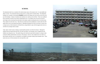 SCHOOL
The abandoned school was a reminder of the indiscriminate nature of the tsunami event. It is unavoidable and
affects everyone. The schoolyard itself was being used as a sorting yard for vehicular debris. The abandoned
building was a reminder to the potential trauma incurred by the students who survived the event on the roof-
top of the building. Evidence of sediment and waterline were visible up to the 3rd floor. There were cardboard
boxes and pillows still left on the staircase underneath the roof. The students who survived were forced to
seek refuge on the roof and top floor and watch as the tsunami washed everything they have ever known away.
These students were the lucky ones. Those that were picked up by their grandparents or parents after the earth-
quake did not survive the tsunami that followed. Although psychological care may be necessary in many cases,
a strong recovery of their hometown will benefit these young children to cope with the tragedy and to move on
with their lives stronger and not weaker.
Today, Japan’s school system is lacking in mental health specialists even before the disaster. Although the
students learn the tsunami drill much like a fire drill, the teacher’s own traumatic stress is amplified into the
childrens ears during the event. The teachers bang on the walls and scream that the tsunami is coming in order
to help the children understand the seriousness of the disaster. However, these children have lost relatives in
these disasters and these ways of re-education is not helpful in the proper coping of post-traumatic stress. These
actions may save a life but normalize the event much like a wall.
 