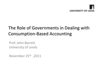 The Role of Governments in Dealing with
Consumption-Based Accounting
Prof. John Barrett
University of Leeds

November 25th ,2011
 