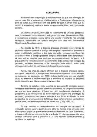 CONCLUSÃO 
Nada mais em sua posição é mais fascinante do que sua afirmação de 
que os mais fiéis e leais nós os cristãos somos a Cristo o mais aberto somos 
para os outros. Eu acho que é um belo ponto de fazer. A única coisa que eu 
duvido é se podemos realizar a tarefa em nossa vida diária, tanto quanto ele 
gostaria. 
Os últimos 30 anos John Cobb foi testemunha de um ciclo geracional 
para o movimento conhecido como teologia do processo. Na década de 1960, 
o pensamento processo surgiu como um jogador importante nos círculos 
teológicos, desenvolver um quadro teológico com base nos fundamentos 
filosóficos da filosofia processo. 
Na década de 1970, a teologia processo articulado esses temas de 
profundo interesse para ele: o diálogo inter-religioso, a consciência ambiental e 
ação, credibilidade científica, a luta pela libertação, reimagem de Deus. Na 
década de 1980, a teologia processo atingiu a maturidade como congratulou-se 
com outras pessoas para participar no empreendimento teológico, e é 
provavelmente verdade que sem o acolhimento dado a eles pelos teólogos do 
processo, teólogas feministas e de libertação teria sofrido muito mais 
dificuldade em aderir ao mainstream da teológica conversação. 
Agora, nos anos 90, alguns afirmam que a teologia processo passou 
sua prima. John Cobb, o teólogo mais intimamente associada com a teologia 
do processo, se aposentou em 1990. Independentemente de sua situação 
atual, no entanto, é incontestável que a influência da teologia do processo 
ainda é considerável. Como um comentarista notas: 
Embora os detalhes mais técnicos de pensamento processo podem 
interessar relativamente poucos dentro da academia, há um pouco de dúvida 
de que os seus principais ênfases têm sido amplamente divulgados. A 
perspectiva e os pressupostos de muitos teólogos exibem uma orientação do 
processo, geralmente com pouca atenção à sua fonte. A difusão de uma 
perspectiva de processo dentro da teologia deve certamente ser creditada em 
grande parte, aos escritos prolíficos de John Cobb. (Cady 1993, 15) 
O que motivou o desenvolvimento da teologia do processo? A 
motivação parece surgir a partir de uma série de fatores, mas primária entre 
eles a preocupação de que os entendimentos tradicionais de Deus 1) enfatizou 
a transcendência em detrimento da imanência, 2) não conseguiu dar uma 
unidade suficiente para o universo, e 3) não abordar construtivamente o 
problema da teodiceia. 
 