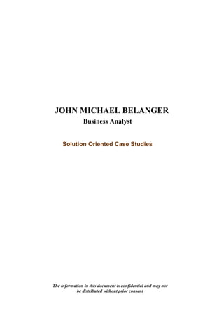JOHN MICHAEL BELANGER
               Business Analyst


     Solution Oriented Case Studies




The information in this document is confidential and may not
            be distributed without prior consent
 