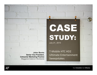 CASE
                                             STUDY:
                                             July 21, 2010



                             John Bentz      T-Mobile HTC HD2
                    Senior Vice President,   Ultimate Entertainment
              Consumer Marketing Practice
               Waggener Edstrom Worldwide    Sweepstakes


@JHouston89                                                    Your Innovation. Our Influence.
                                                               Your Innovation. Our Influence.
 