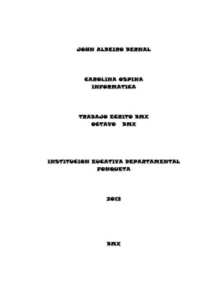 JOHN ALBEIRO BERNAL




         CAROLINA OSPINA
           INFORMATICA




        TRABAJO ECRITO BMX
           OCTAVO BMX




INSTITUCION EUCATIVA DEPARTAMENTAL
             FONQUETA




               2012




               BMX
 